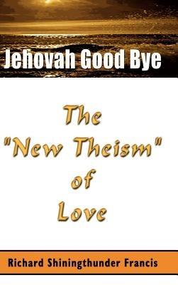 Jehovah Good Bye: The "New Theism" of Love - Richard Shiningthunder Francis - cover