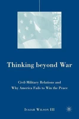 Thinking beyond War: Civil-Military Relations and Why America Fails to Win the Peace - I. Wilson - cover