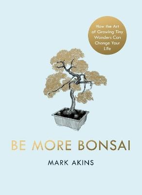 Be More Bonsai: Change your life with the mindful practice of growing bonsai trees - Mark Akins - cover