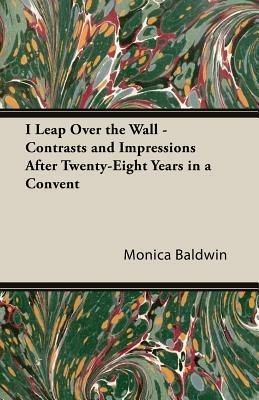 I Leap Over The Wall - Contrasts And Impressions After Twenty-Eight Years In A Convent - Monica Baldwin - cover