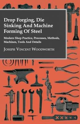 Drop Forging, Die Sinking And Machine Forming Of Steel - Modern Shop Practice, Processes, Methods, Machines, Tools And Details.. - Joseph Vincent Woodworth - cover