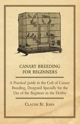 Canary Breeding for Beginners - A Practical Guide to the Cult of Canary Breeding, Designed Specially for the Use of the Beginner in the Hobby. - Claude, St. John - cover