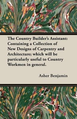 The Country Builder's Assistant: Containing a Collection of New Designs of Carpentry and Architecture; Which Will be Particularly Useful to Country Workmen in General. - Asher Benjamin - cover