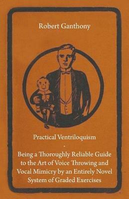 Practical Ventriloquism- Being a Thoroughly Reliable Guide to the Art of Voice Throwing and Vocal Mimicry by an Entirely Novel System of Graded Exercises - Robert Ganthony - cover