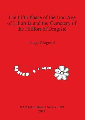The Fifth Phase of the Iron Age of Liburnia and the Cemetery of the Hillfort of Dragisic - Dunja Glogovi - cover