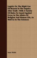 Logick: Or, The Right Use Of Reason In The Inquiry After Truth : With A Variety Of Rules To Guard Against Error, In The Affairs Of Religion And Human Life, As Well As In The Sciences