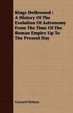 Kings Dethroned: A History Of The Evolution Of Astronomy From The Time Of The Roman Empire Up To The Present Day