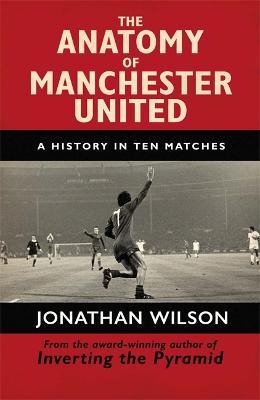 The Anatomy of Manchester United: A History in Ten Matches - Jonathan Wilson,Jonathan Wilson Ltd - cover