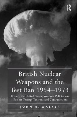 British Nuclear Weapons and the Test Ban 1954-1973: Britain, the United States, Weapons Policies and Nuclear Testing: Tensions and Contradictions - John R. Walker - cover