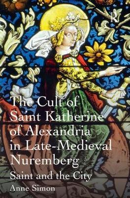 The Cult of Saint Katherine of Alexandria in Late-Medieval Nuremberg: Saint and the City - Anne Simon - cover