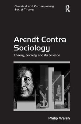 Arendt Contra Sociology: Theory, Society and its Science - Philip Walsh - cover
