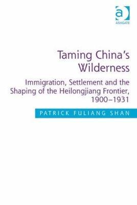 Taming China's Wilderness: Immigration, Settlement and the Shaping of the Heilongjiang Frontier, 1900-1931 - Patrick Fuliang Shan - cover