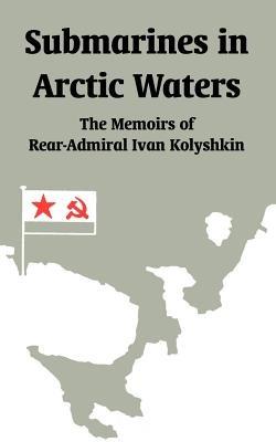 Submarines in Arctic Waters: The Memoirs of Rear-Admiral Ivan Kolyshkin - Ivan Kolyshkin - cover