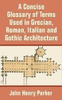 A Concise Glossary of Terms Used in Grecian, Roman, Italian, and Gothic Architecture - John Henry Parker - cover