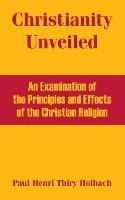 Christianity Unveiled: An Examination of the Principles and Effects of the Christian Religion - Paul Henri Thiry Holbach - cover