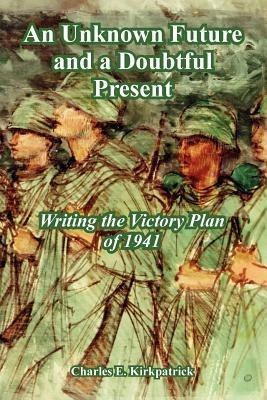 An Unknown Future and a Doubtful Present: Writing the Victory Plan of 1941 - Charles E Kirkpatrick - cover