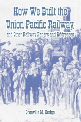 How We Built the Union Pacific Railway, and Other Railway Papers and Addresses - Grenville M Dodge - cover