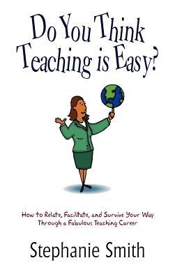 Do You Think Teaching is Easy?: How to Relate, Facilitate, and Survive Your Way Through a Fabulous Teaching Career - Stephanie Smith - cover