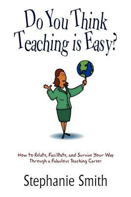 Do You Think Teaching is Easy?: How to Relate, Facilitate, and Survive Your Way Through a Fabulous Teaching Career - Stephanie Smith - cover