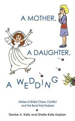 A Mother, A Daughter, A Wedding: Diaries of Bridal Chaos, Conflict and the Bond That Endures - Denise A. Kelly,Sheila Kelly Kaplan - cover