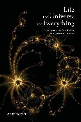 Life, the Universe and Everything: Investigating God and the New Physics - Andy Fletcher - cover