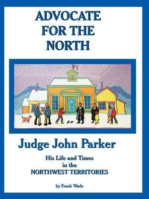 Advocate for the North: Judge John Parker His Life and Times in the NORTHWEST TERRITORIES - Frank Wade - cover