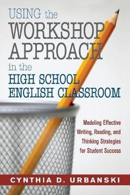 Using the Workshop Approach in the High School English Classroom: Modeling Effective Writing, Reading, and Thinking Strategies for Student Success - Cynthia D. Urbanski - cover