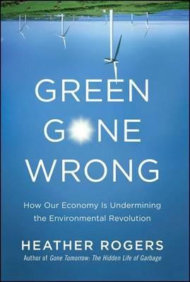 Green Gone Wrong: How Our Economy Is Undermining the Environmental Revolution - Heather Rogers - cover