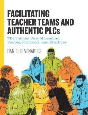 Facilitating Teacher Teams and Authentic PLCs: The Human Side of Leading People, Protocols, and Practices - Daniel R. Venables - cover