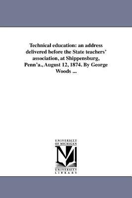 Technical education: an address delivered before the State teachers' association, at Shippensburg, Penn'a., August 12, 1874. By George Woods ... - George Woods - cover