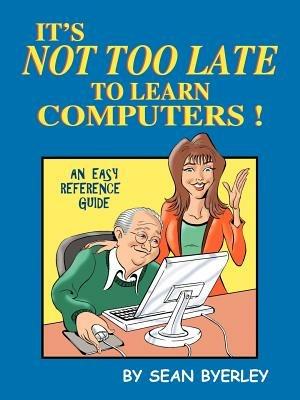 It's Not Too Late to Learn Computers: An Easy Reference Guide - Sean Byerley - cover