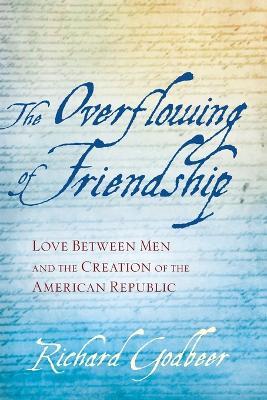 The Overflowing of Friendship: Love between Men and the Creation of the American Republic - Richard Godbeer - cover