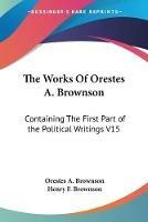 The Works Of Orestes A. Brownson: Containing The First Part of the Political Writings V15