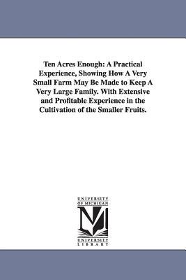 Ten Acres Enough: A Practical Experience, Showing How A Very Small Farm May Be Made to Keep A Very Large Family. With Extensive and Profitable Experience in the Cultivation of the Smaller Fruits. - Edmund Morris - cover