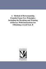 A Method of Horsemanship, Founded Upon New Principles: Including the Breaking and Training of Horses: With Instructions for Obtaining a Good Seat. B
