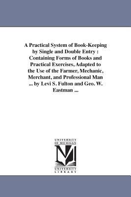 A Practical System of Book-Keeping by Single and Double Entry: Containing Forms of Books and Practical Exercises, Adapted to the Use of the Farmer, Mechanic, Merchant, and Professional Man ... by Levi S. Fulton and Geo. W. Eastman ... - Levi S Fulton - cover