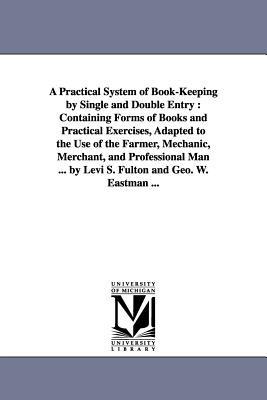 A Practical System of Book-Keeping by Single and Double Entry: Containing Forms of Books and Practical Exercises, Adapted to the Use of the Farmer, Mechanic, Merchant, and Professional Man ... by Levi S. Fulton and Geo. W. Eastman ... - Levi S Fulton - cover
