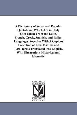 A Dictionary of Select and Popular Quotations, Which Are in Daily Use: Taken From the Latin, French, Greek, Spanish, and Italian Languages: together With A Copious Collection of Law-Maxims and Law-Terms Translated into English, With Illustrations Historical and Idiomatic. - None - cover