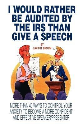 I Would Rather Be Audited by the IRS Than Give a Speech: More Than 40 Ways to Control Your Anxiety to Become a More Confident and Effective Speaker/Presenter - David H Brown - cover