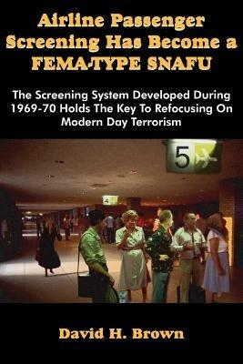 Airline Passenger Screening Has Become a Fema-Type Snafu: The Screening System Developed During 1969-70 Holds the Key to Refocusing on Modern Day Terr - David H Brown - cover