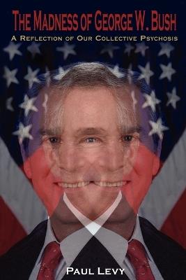 The Madness of George W. Bush: A Reflection of Our Collective Psychosis - Paul Levy - cover