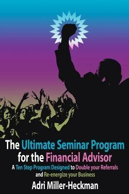 The Ultimate Seminar Program for the Financial Advisor: A Ten Step Program Designed to Double Your Referrals and Re-energize Your Business - Adri Miller-Heckman - cover