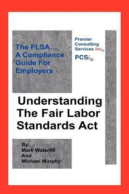 Understanding The Fair Labor Standards Act: The FLSA... A Compliance Guide for Employers - Michael Murphy,Mark Waterfill - cover