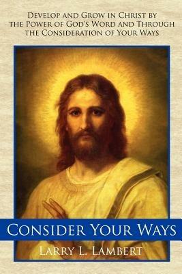 Consider Your Ways: Develop and Grow in Christ by the Power of God's Word and Through the Consideration of Your Ways - Larry L Lambert - cover