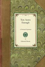 Ten Acres Enough: A Practical Experience, Showing How a Very Small Farm May Be Made to Keep a Very Large Family. with Extensive and Profitable Experience in the Cultivation of the Smaller Fruits.