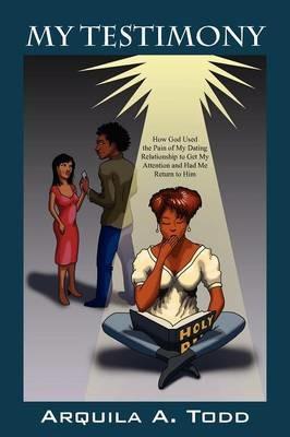 My Testimony: How God Used the Pain of My Dating Relationship to Get My Attention and Had Me Return to Him - Arquila A Todd - cover
