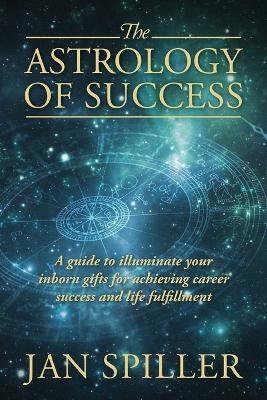 The Astrology of Success: A Guide to Illuminate Your Inborn Gifts for Achieving Career Success and Life Fulfillment - Jan Spiller - cover