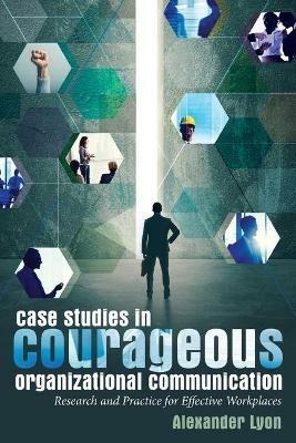 Case Studies in Courageous Organizational Communication: Research and Practice for Effective Workplaces - Alexander Lyon - cover