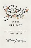 Glory in the Ordinary: Why Your Work in the Home Matters to God - Courtney Reissig - cover