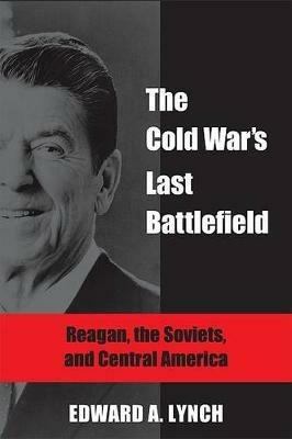 The Cold War's Last Battlefield: Reagan, the Soviets, and Central America - Edward A. Lynch - cover